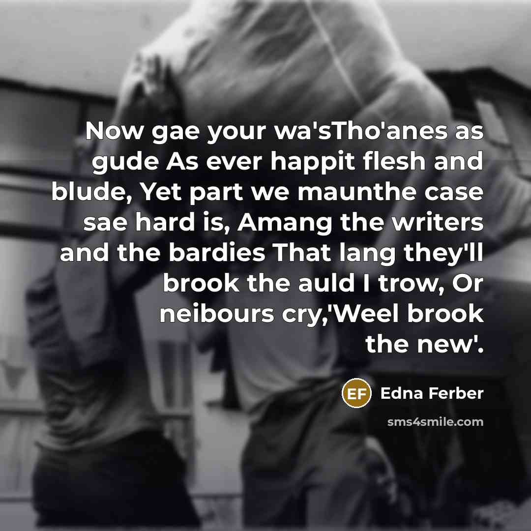 “Now gae your wa'sTho'anes as gude As ever happit flesh and blude, Yet part we maunthe case sae hard is, Amang the writers and the bardies That lang they'll brook the auld I trow, Or neibours cry,'Weel brook the new'.” quote by Edna Ferber