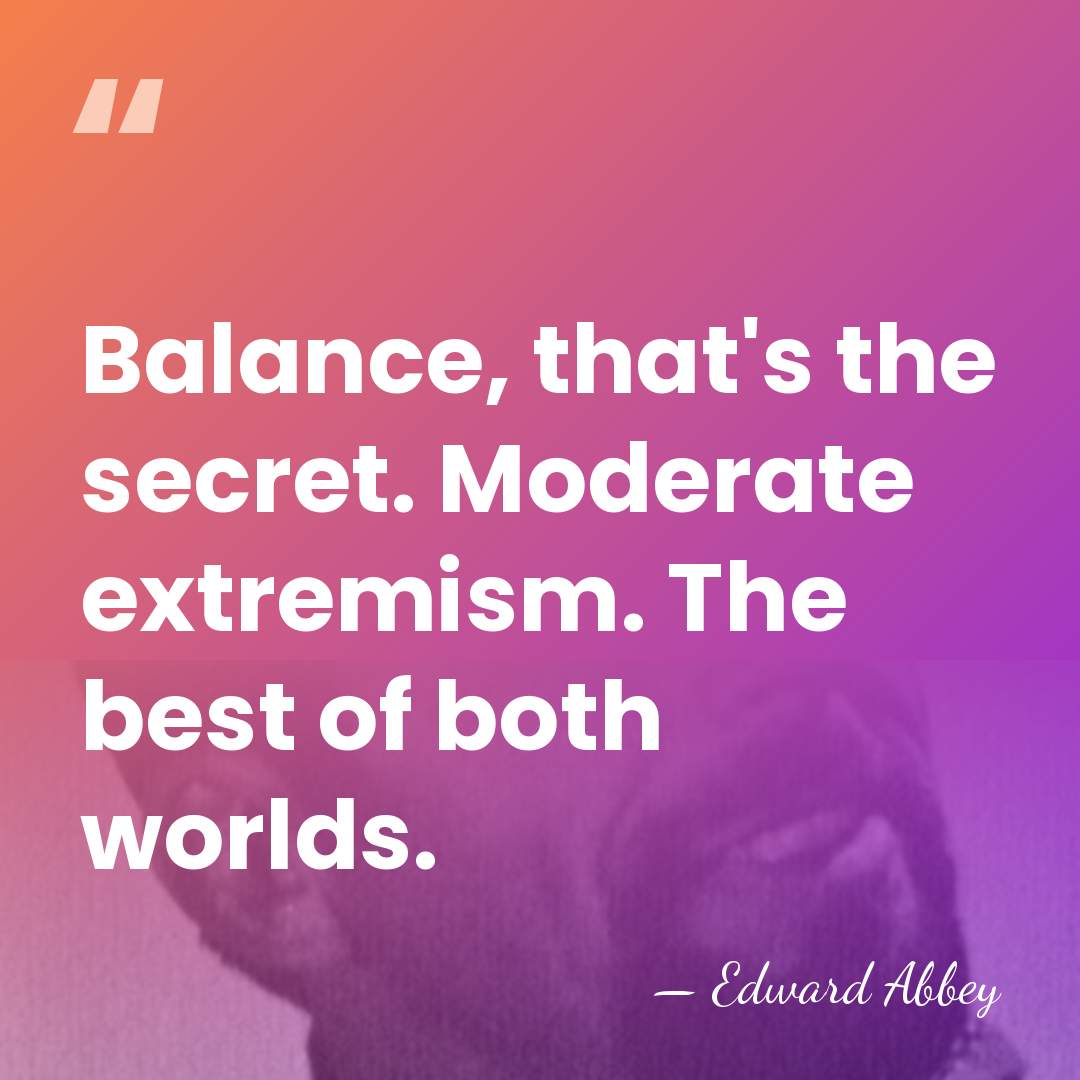 Balance, that's the secret. Moderate extremism. The best of both worlds. - Edward Abbey