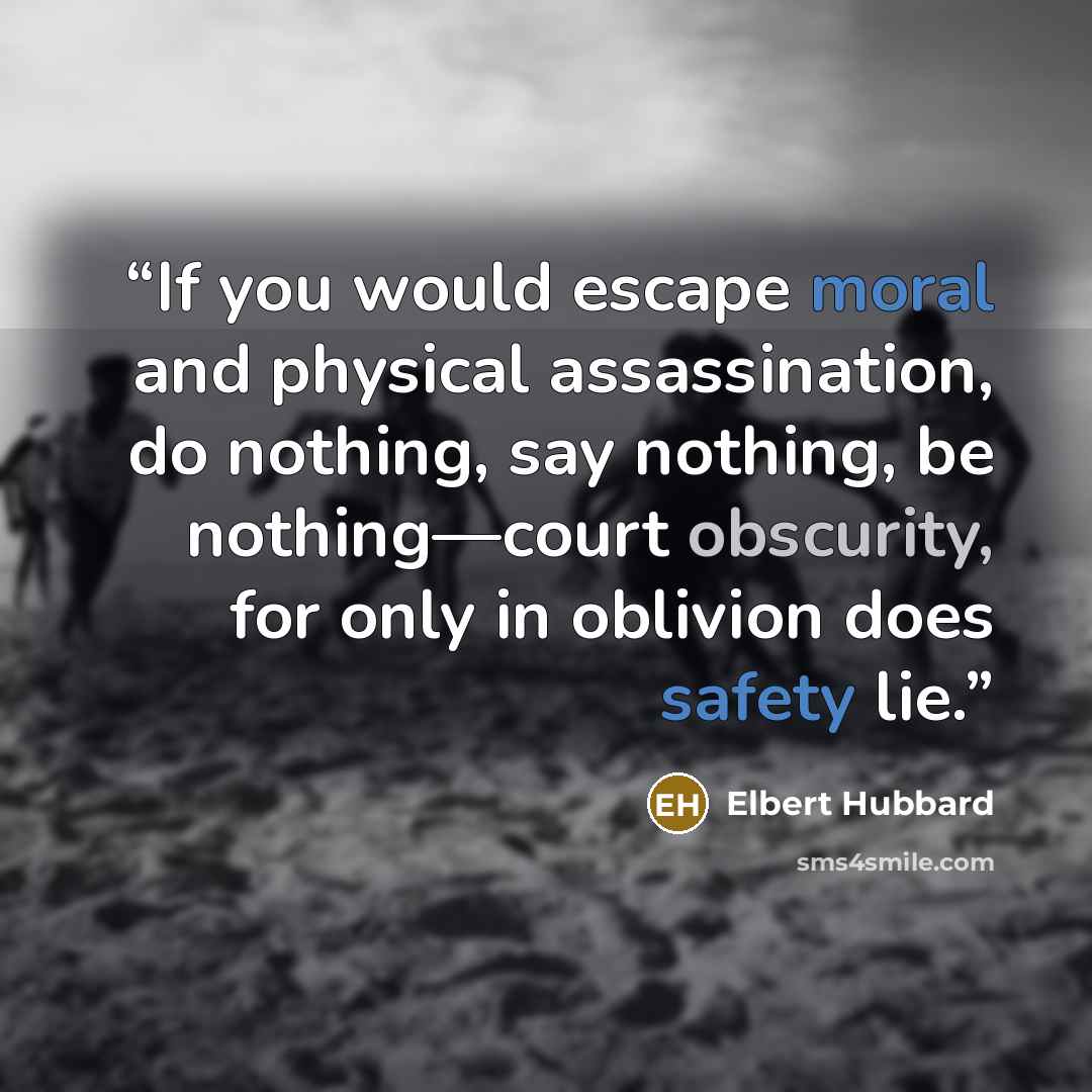 “If you would escape moral and physical assassination, do nothing, say nothing, be nothing—court obscurity, for only in oblivion does safety lie.” quote by Elbert Hubbard