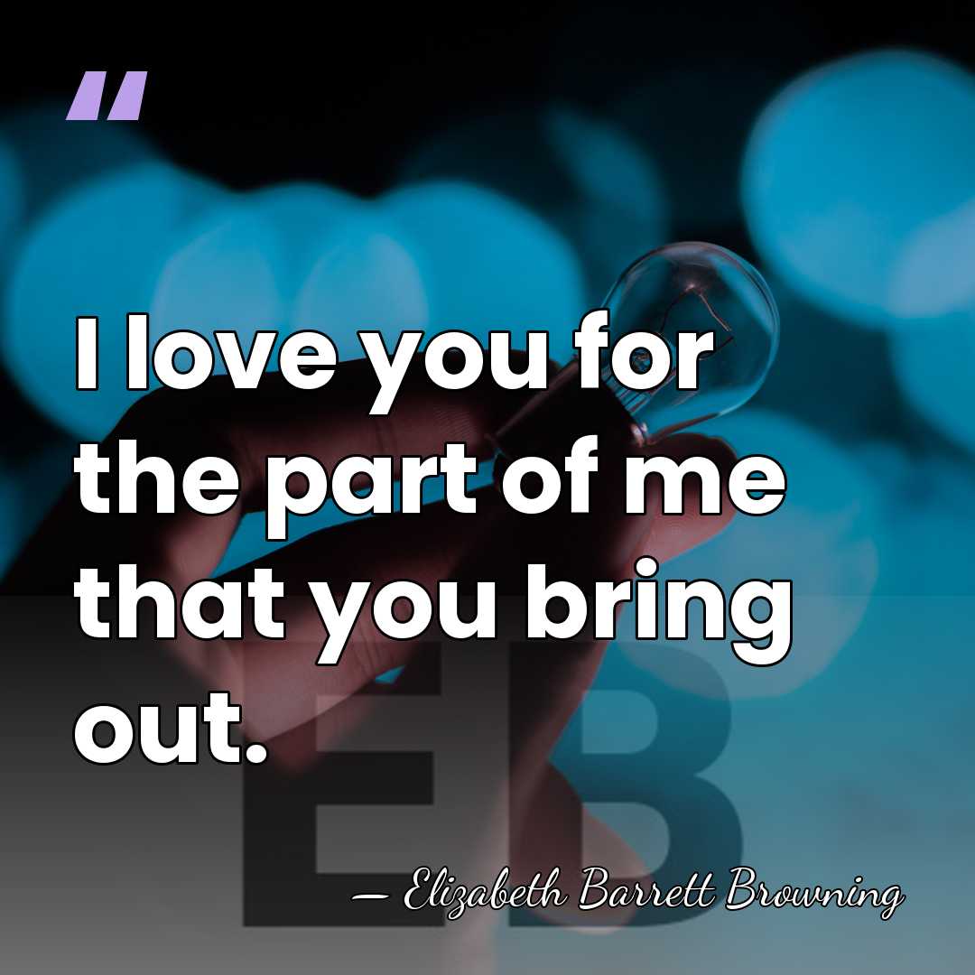 I love you for the part of me that you bring out. - Elizabeth Barrett Browning