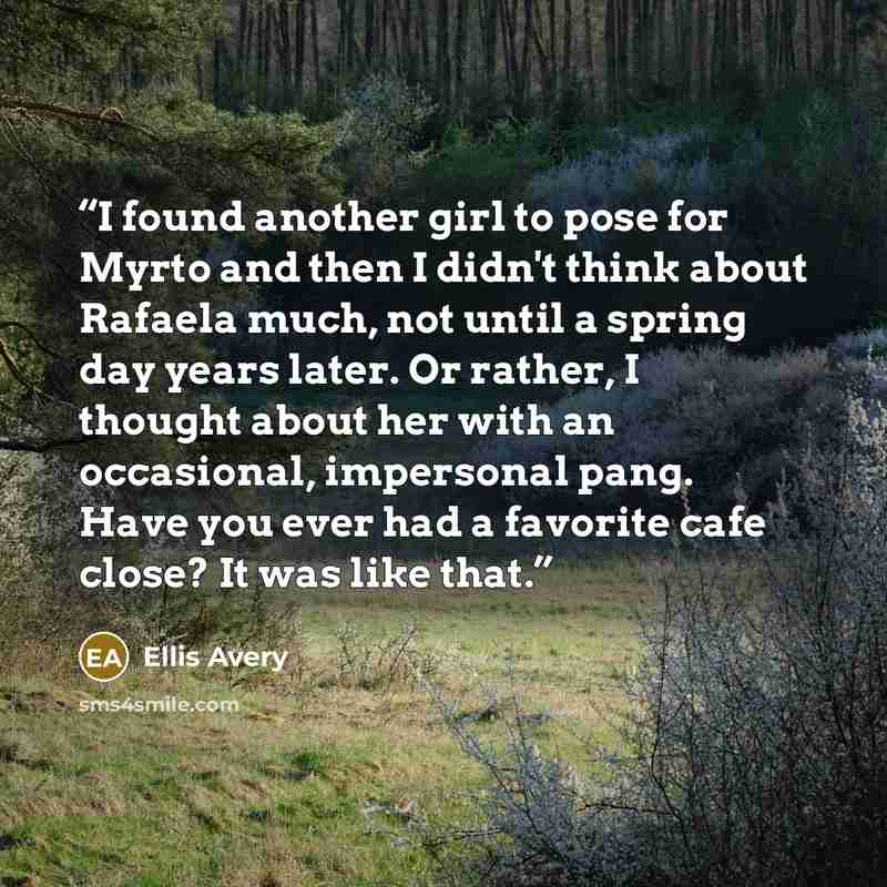 “I found another girl to pose for Myrto and then I didn't think about Rafaela much, not until a spring day years later. Or rather, I thought about her with an occasional, impersonal pang. Have you ever had a favorite cafe close? It was like that.” quote by Ellis Avery
