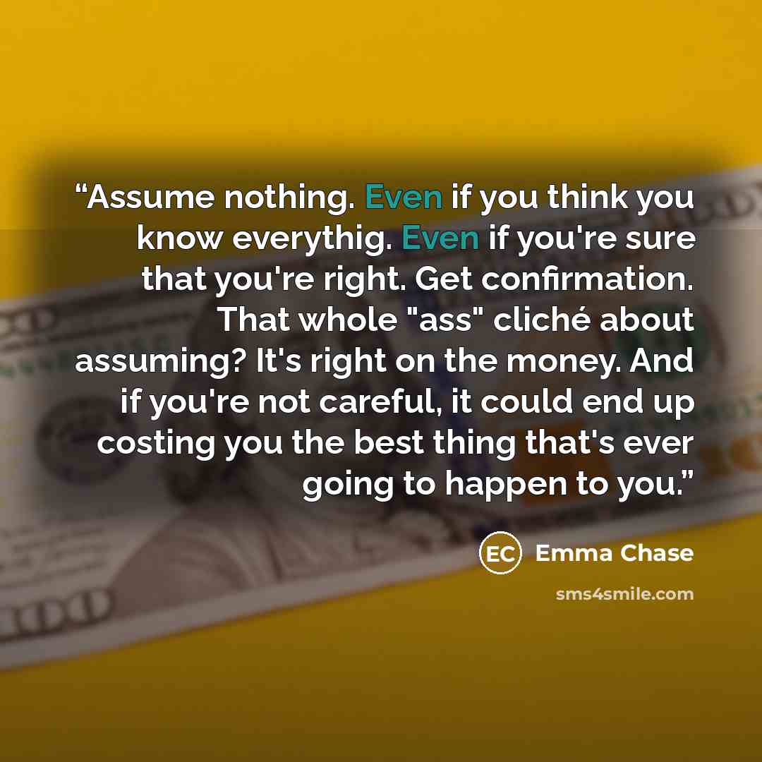 “Assume nothing. Even if you think you know everythig. Even if you're sure that you're right. Get confirmation. That whole "ass" cliché about assuming? It's right on the money. And if you're not careful, it could end up costing you the best thing that's ever going to happen to you.” quote by Emma Chase