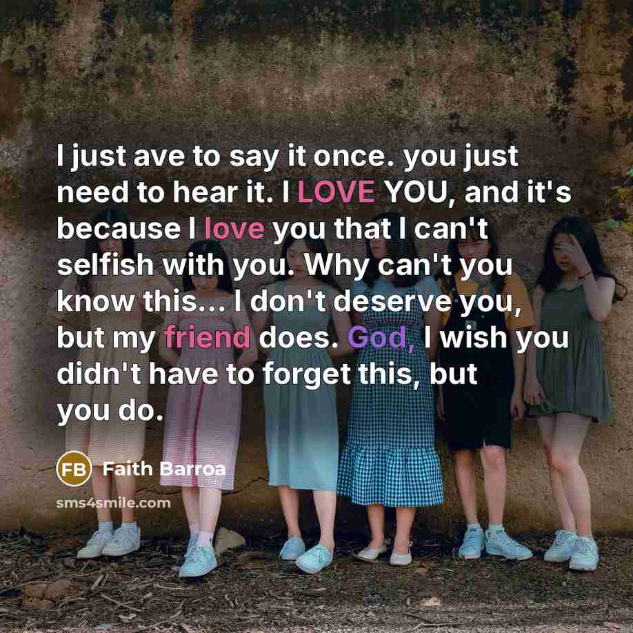 “I just ave to say it once. you just need to hear it. I LOVE YOU, and it's because I love you that I can't selfish with you. Why can't you know this... I don't deserve you, but my friend does. God, I wish you didn't have to forget this, but you do.” quote by Faith Barroa