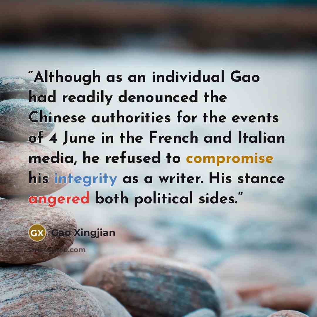 “Although as an individual Gao had readily denounced the Chinese authorities for the events of 4 June in the French and Italian media, he refused to compromise his integrity as a writer. His stance angered both political sides.” quote by Gao Xingjian