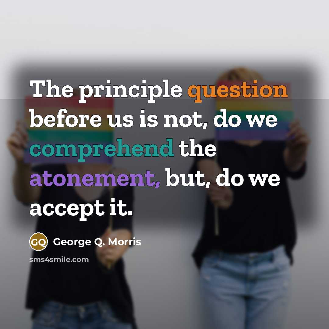 “The principle question before us is not, do we comprehend the atonement, but, do we accept it.” quote by George Q. Morris