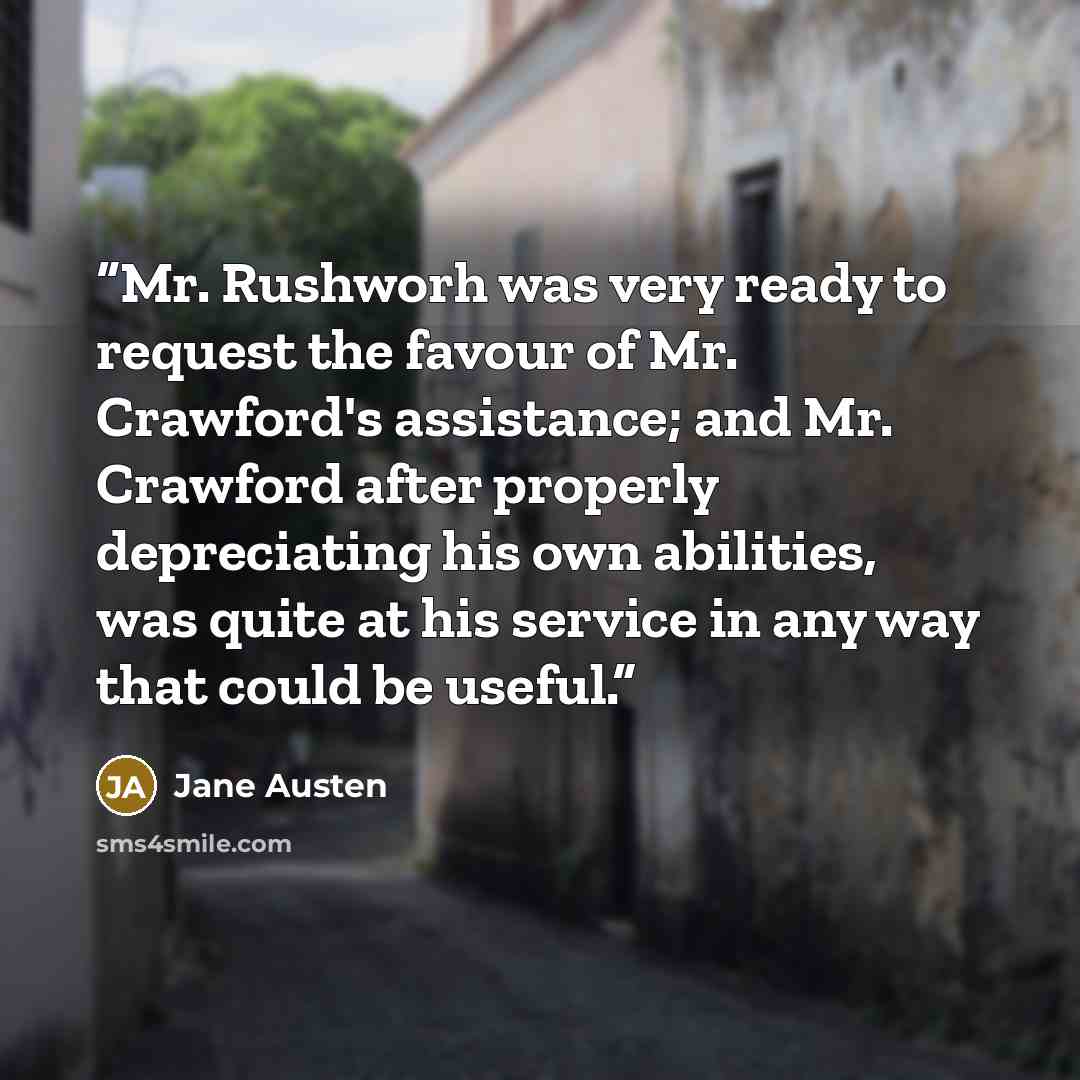 “Mr. Rushworh was very ready to request the favour of Mr. Crawford's assistance; and Mr. Crawford after properly depreciating his own abilities, was quite at his service in any way that could be useful.” quote by Jane Austen
