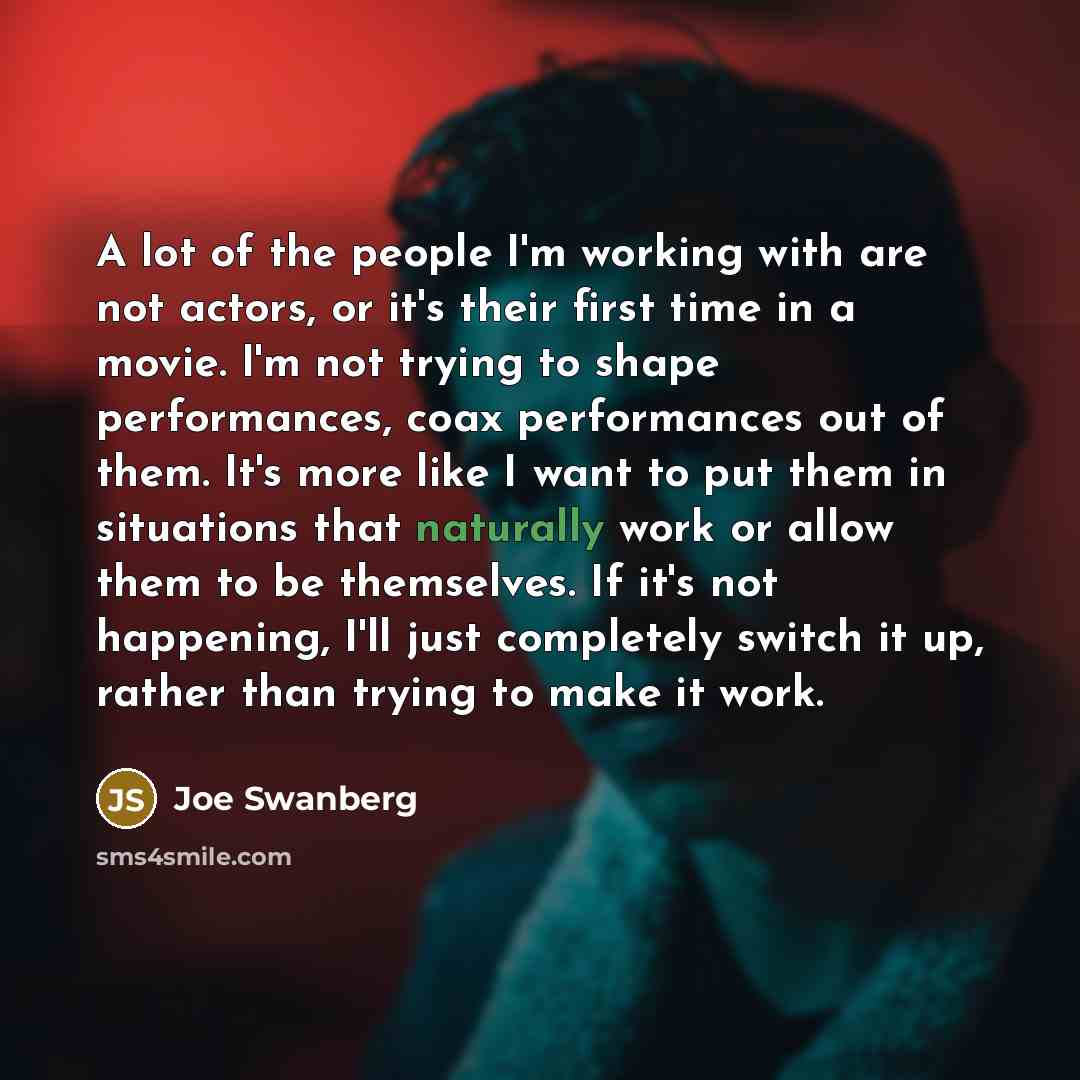 “A lot of the people I'm working with are not actors, or it's their first time in a movie. I'm not trying to shape performances, coax performances out of them. It's more like I want to put them in situations that naturally work or allow them to be themselves. If it's not happening, I'll just…” quote by Joe Swanberg