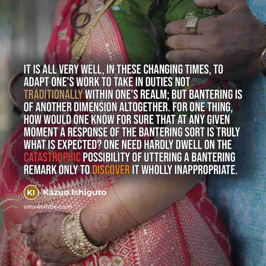 “It is all very well, in these changing times, to adapt one's work to take in duties not traditionally within one's realm; but bantering is of another dimension altogether. For one thing, how would one know for sure that at any given moment a response of the bantering sort is truly what is…” quote by Kazuo Ishiguro