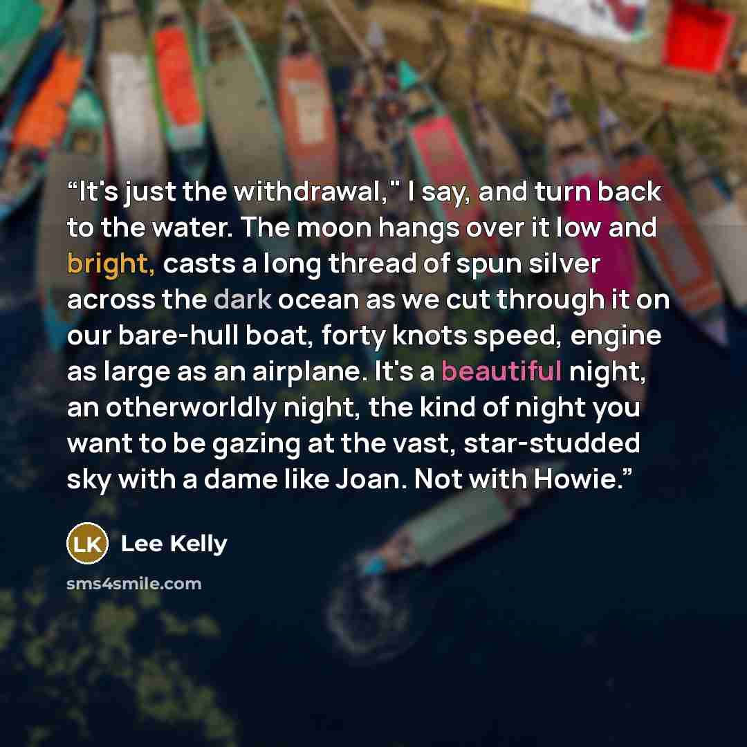 “It's just the withdrawal," I say, and turn back to the water. The moon hangs over it low and bright, casts a long thread of spun silver across the dark ocean as we cut through it on our bare-hull boat, forty knots speed, engine as large as an airplane. It's a beautiful night, an otherworldly…” quote by Lee Kelly