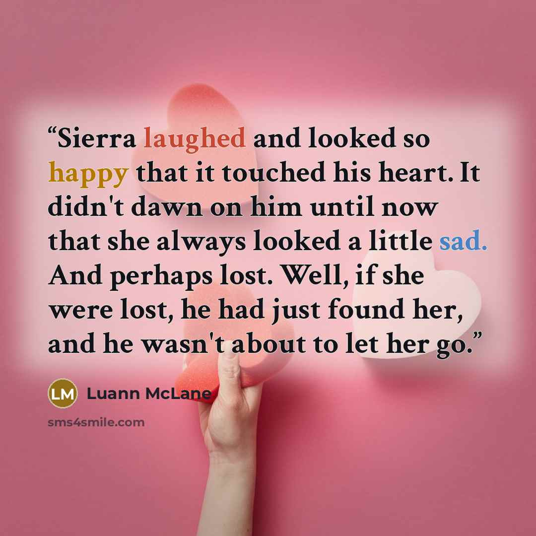 “Sierra laughed and looked so happy that it touched his heart. It didn't dawn on him until now that she always looked a little sad. And perhaps lost. Well, if she were lost, he had just found her, and he wasn't about to let her go.” quote by Luann McLane