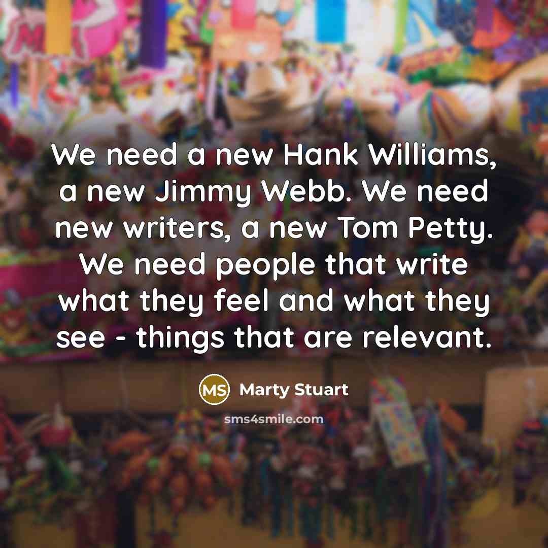“We need a new Hank Williams, a new Jimmy Webb. We need new writers, a new Tom Petty. We need people that write what they feel and what they see - things that are relevant.” quote by Marty Stuart