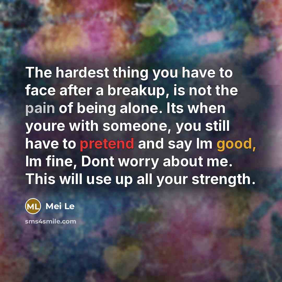 “The hardest thing you have to face after a breakup, is not the pain of being alone. Its when youre with someone, you still have to pretend and say Im good, Im fine, Dont worry about me. This will use up all your strength.” quote by Mei Le