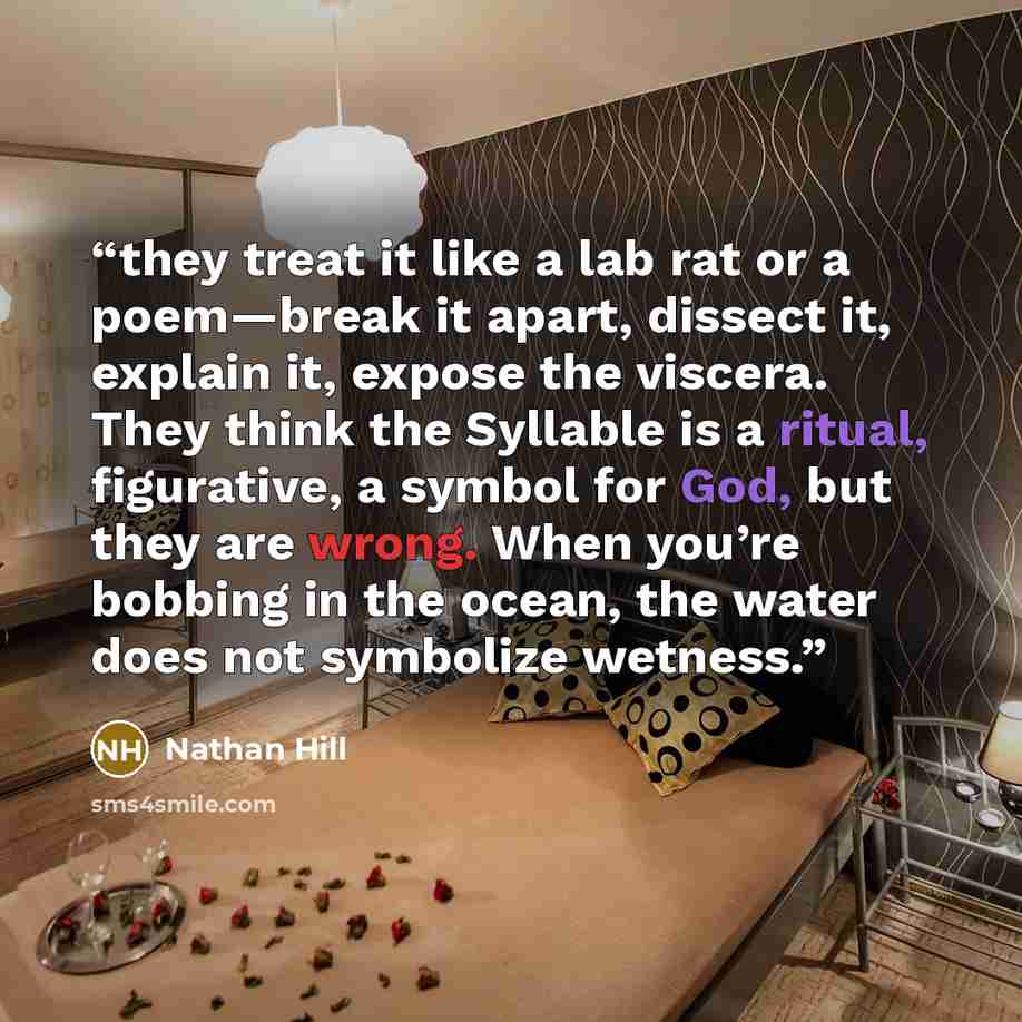 “they treat it like a lab rat or a poem—break it apart, dissect it, explain it, expose the viscera. They think the Syllable is a ritual, figurative, a symbol for God, but they are wrong. When you’re bobbing in the ocean, the water does not symbolize wetness.” quote by Nathan Hill