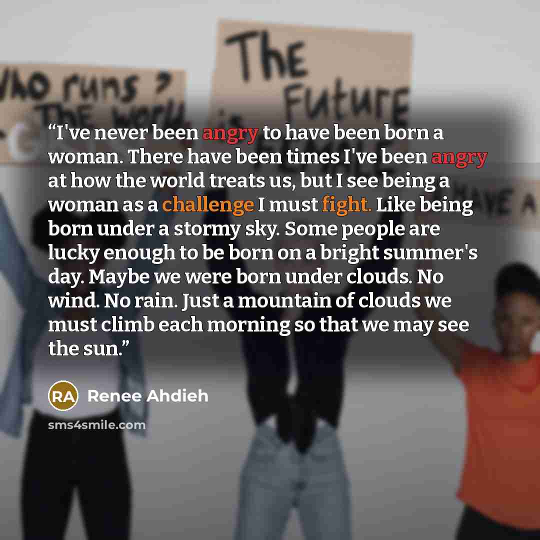 “I've never been angry to have been born a woman. There have been times I've been angry at how the world treats us, but I see being a woman as a challenge I must fight. Like being born under a stormy sky. Some people are lucky enough to be born on a bright summer's day. Maybe we were born under…” quote by Renee Ahdieh