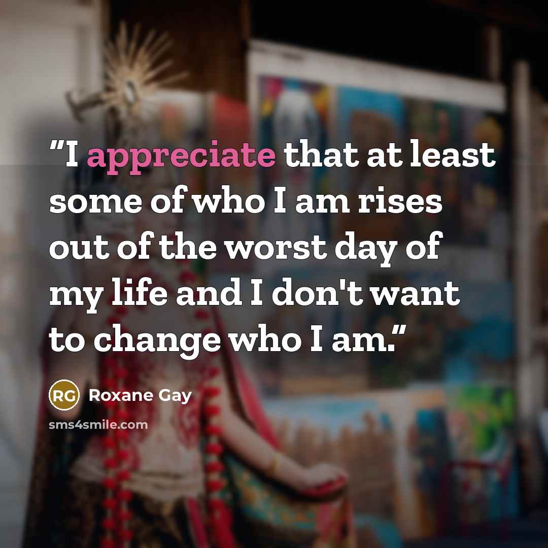 “I appreciate that at least some of who I am rises out of the worst day of my life and I don't want to change who I am.” quote by Roxane Gay