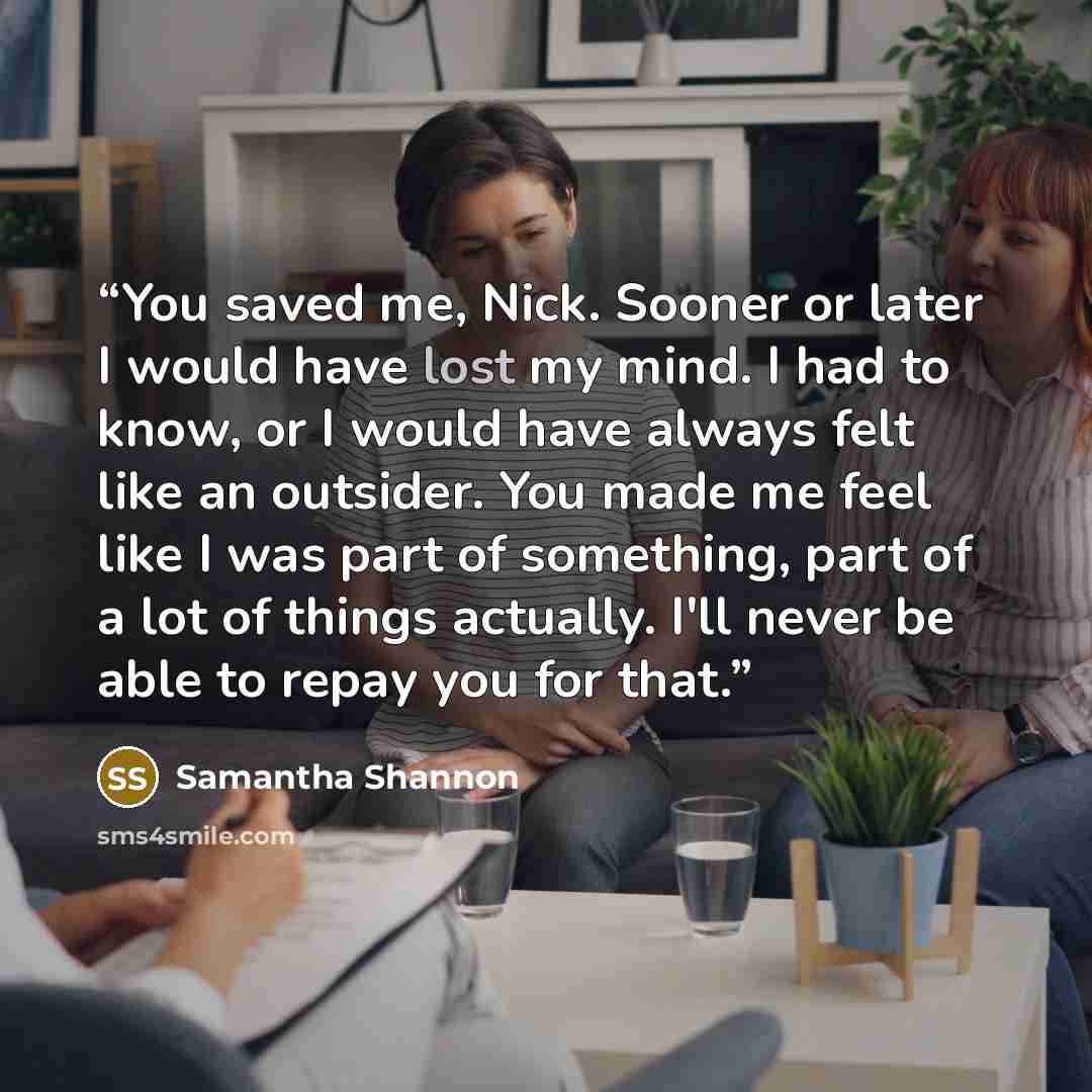 “You saved me, Nick. Sooner or later I would have lost my mind. I had to know, or I would have always felt like an outsider. You made me feel like I was part of something, part of a lot of things actually. I'll never be able to repay you for that.” quote by Samantha Shannon