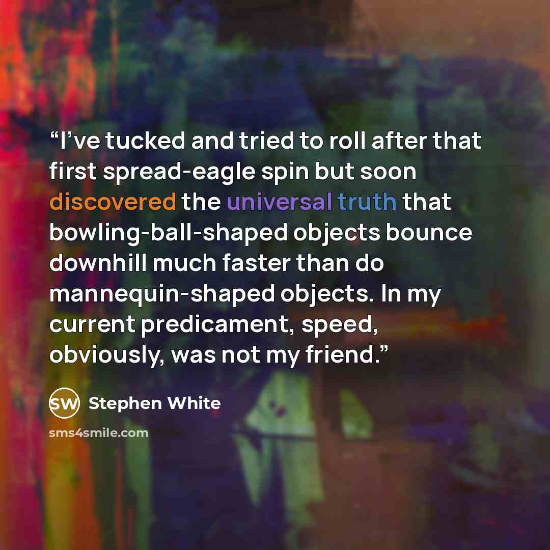 “I've tucked and tried to roll after that first spread-eagle spin but soon discovered the universal truth that bowling-ball-shaped objects bounce downhill much faster than do mannequin-shaped objects. In my current predicament, speed, obviously, was not my friend.” quote by Stephen White
