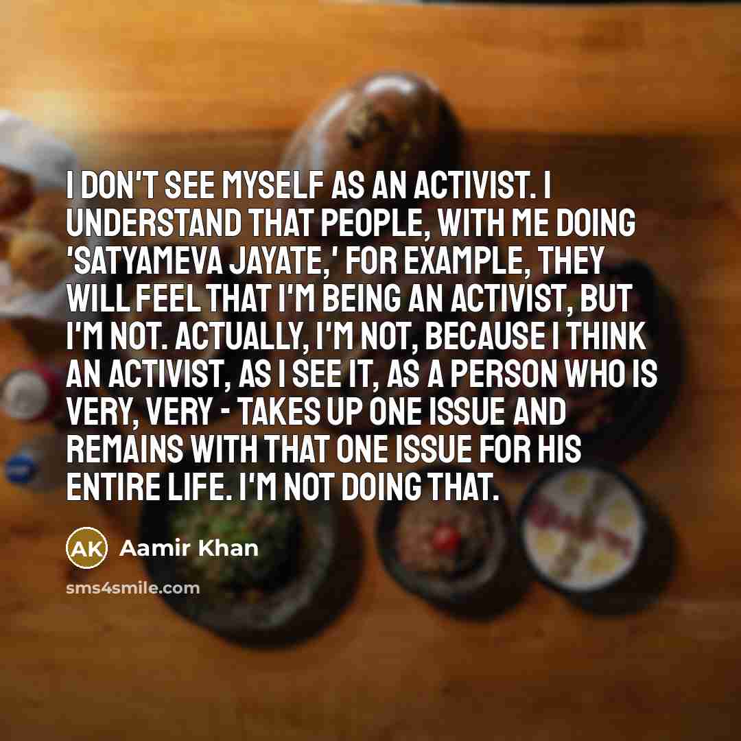 “I don't see myself as an activist. I understand that people, with me doing 'Satyameva Jayate,' for example, they will feel that I'm being an activist, but I'm not. Actually, I'm not, because I think an activist, as I see it, as a person who is very, very - takes up one issue and remains with that…” quote by Aamir Khan