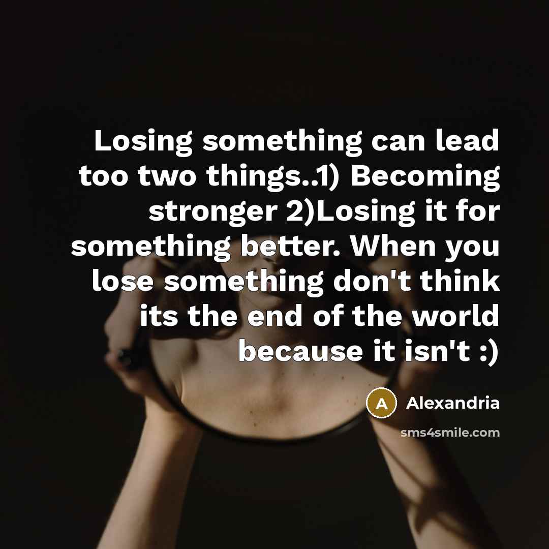“Losing something can lead too two things..1) Becoming stronger 2)Losing it for something better. When you lose something don't think its the end of the world because it isn't :)” quote by Alexandria