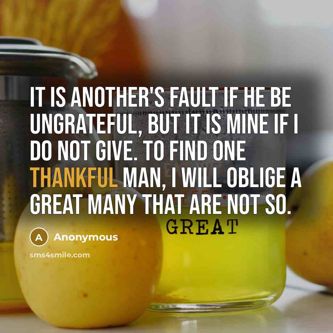 “It is another's fault if he be ungrateful, but it is mine if I do not give. To find one thankful man, I will oblige a great many that are not so.” quote by Anonymous