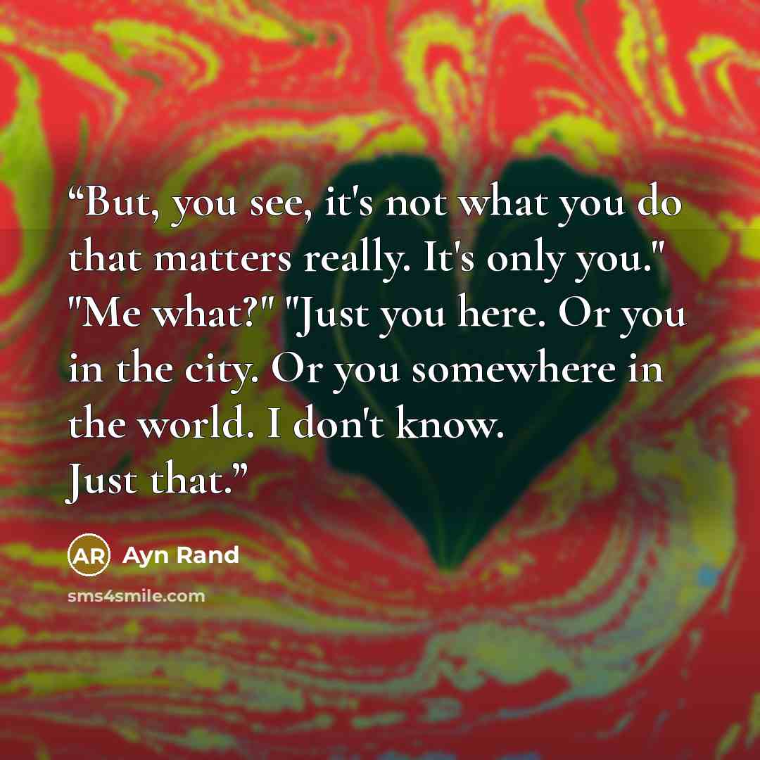 “But, you see, it's not what you do that matters really. It's only you." "Me what?" "Just you here. Or you in the city. Or you somewhere in the world. I don't know. Just that.” quote by Ayn Rand