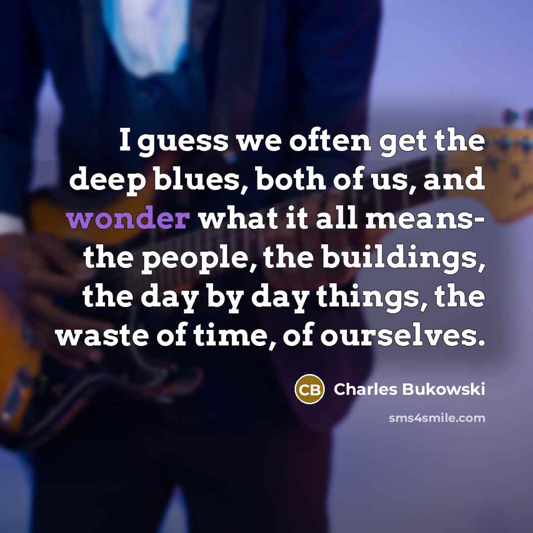 “I guess we often get the deep blues, both of us, and wonder what it all means- the people, the buildings, the day by day things, the waste of time, of ourselves.” quote by Charles Bukowski