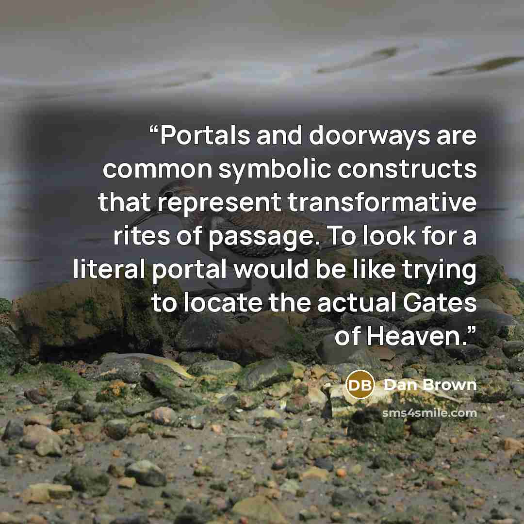 “Portals and doorways are common symbolic constructs that represent transformative rites of passage. To look for a literal portal would be like trying to locate the actual Gates of Heaven.” quote by Dan Brown