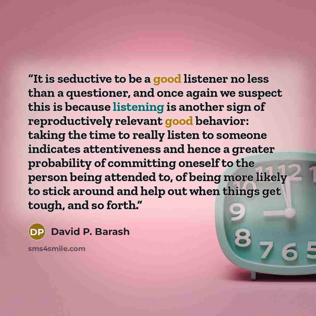 “It is seductive to be a good listener no less than a questioner, and once again we suspect this is because listening is another sign of reproductively relevant good behavior: taking the time to really listen to someone indicates attentiveness and hence a greater probability of committing oneself…” quote by David P. Barash