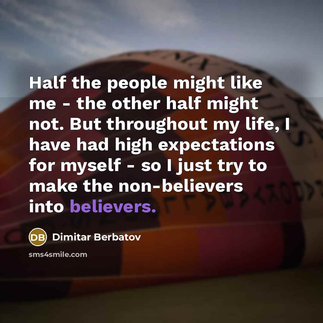 “Half the people might like me - the other half might not. But throughout my life, I have had high expectations for myself - so I just try to make the non-believers into believers.” quote by Dimitar Berbatov