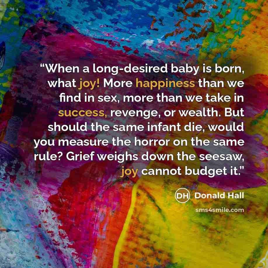 “When a long-desired baby is born, what joy! More happiness than we find in sex, more than we take in success, revenge, or wealth. But should the same infant die, would you measure the horror on the same rule? Grief weighs down the seesaw, joy cannot budget it.” quote by Donald Hall