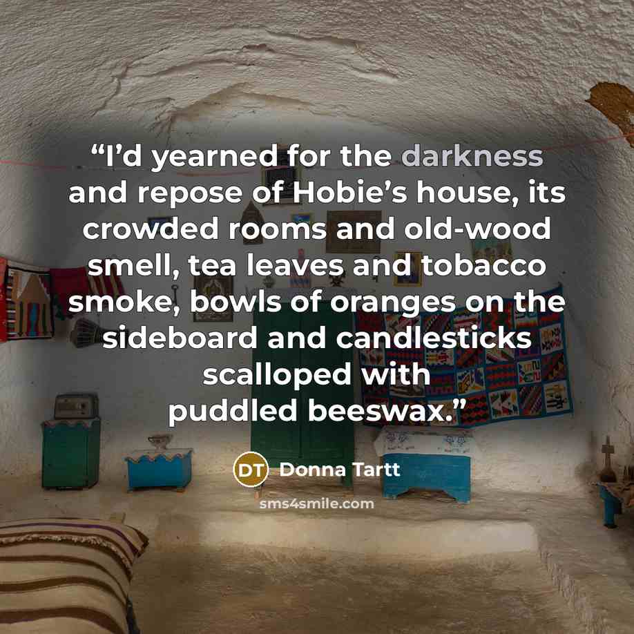 “I’d yearned for the darkness and repose of Hobie’s house, its crowded rooms and old-wood smell, tea leaves and tobacco smoke, bowls of oranges on the sideboard and candlesticks scalloped with puddled beeswax.” quote by Donna Tartt