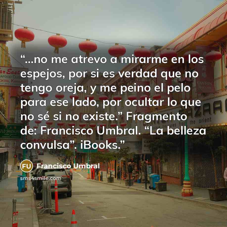 “...no me atrevo a mirarme en los espejos, por si es verdad que no tengo oreja, y me peino el pelo para ese lado, por ocultar lo que no sé si no existe.” Fragmento de: Francisco Umbral. “La belleza convulsa”. iBooks.” quote by Francisco Umbral