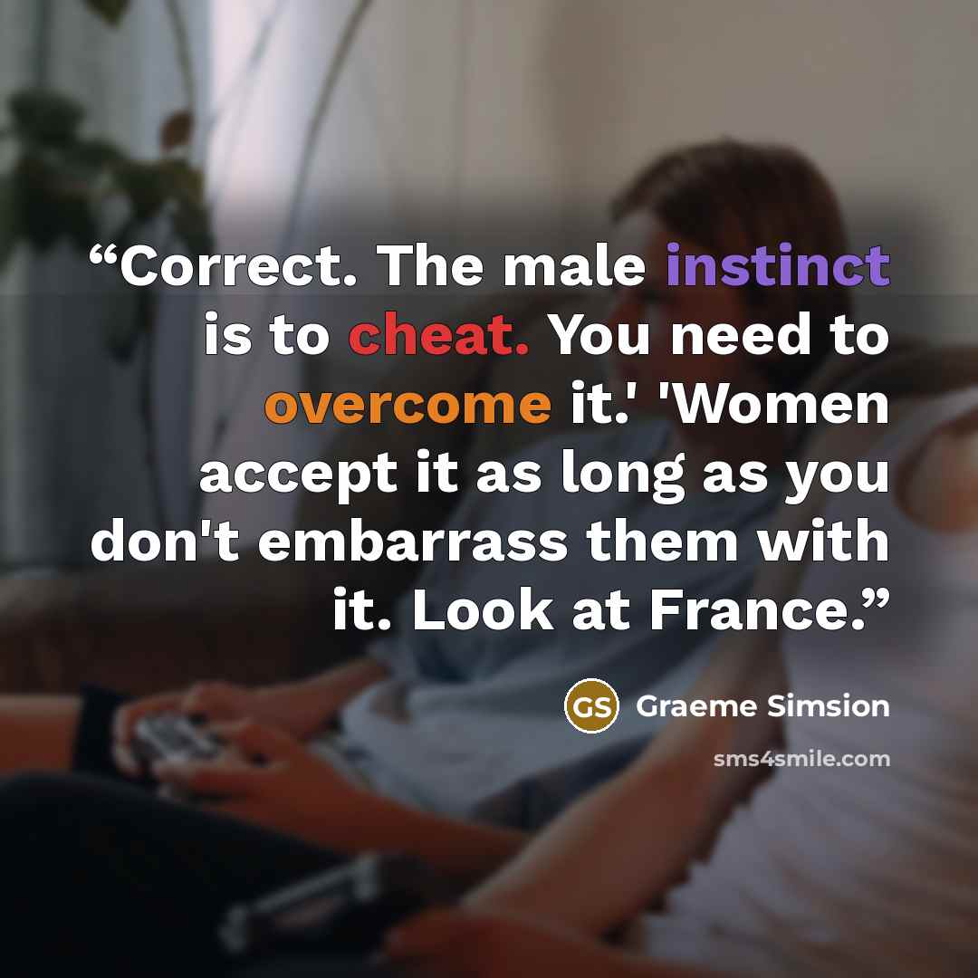 “Correct. The male instinct is to cheat. You need to overcome it.' 'Women accept it as long as you don't embarrass them with it. Look at France.” quote by Graeme Simsion