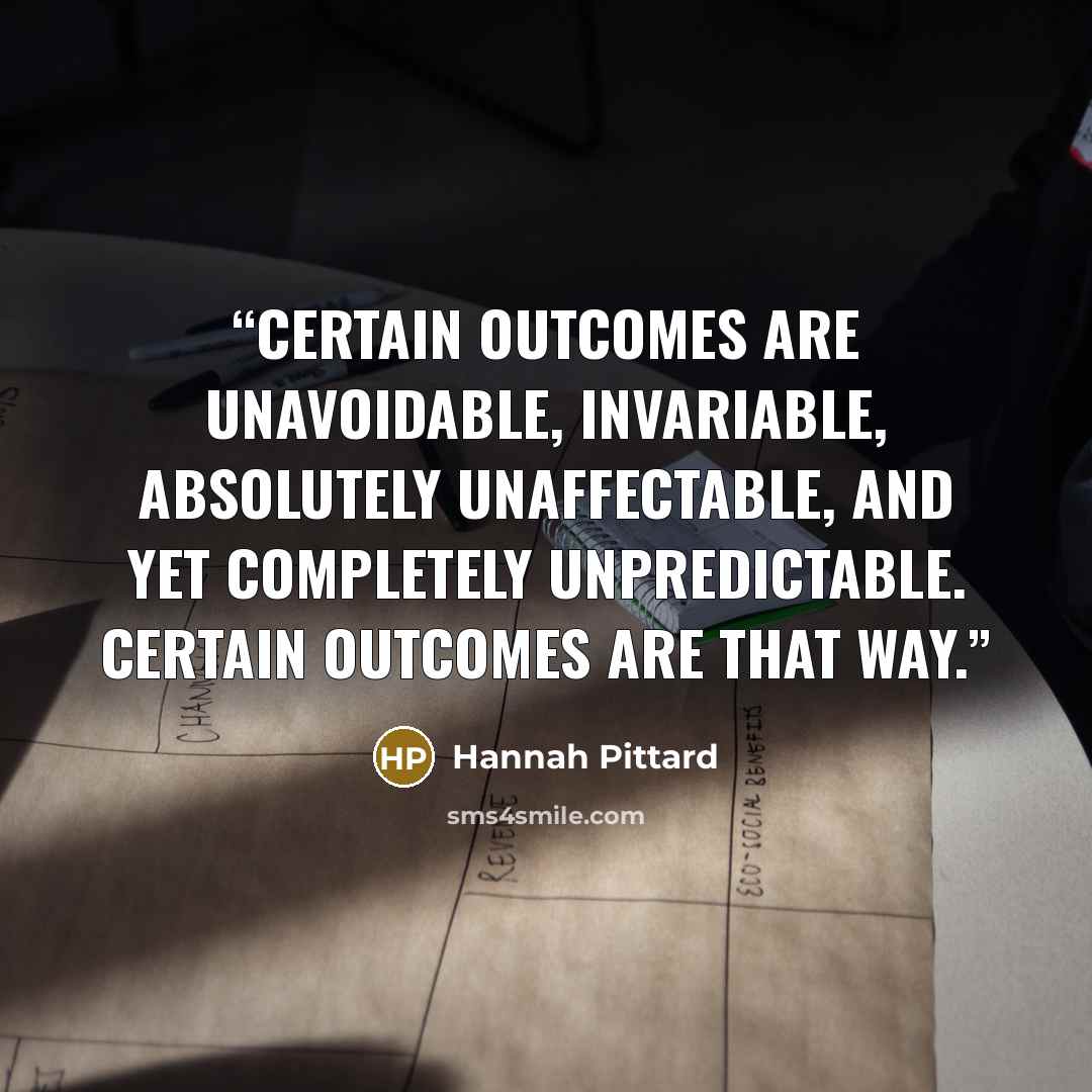 “Certain outcomes are unavoidable, invariable, absolutely unaffectable, and yet completely unpredictable. Certain outcomes are that way.” quote by Hannah Pittard