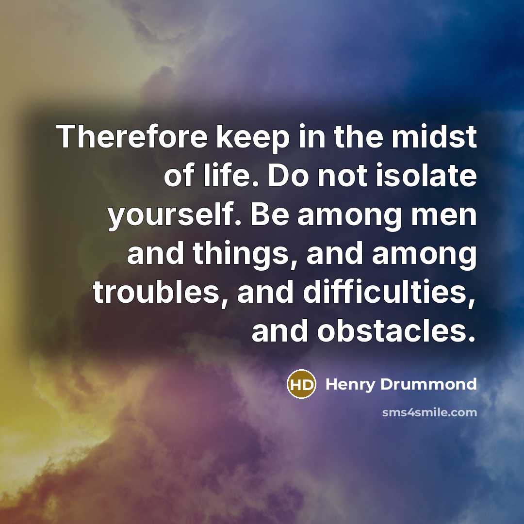 “Therefore keep in the midst of life. Do not isolate yourself. Be among men and things, and among troubles, and difficulties, and obstacles.” quote by Henry Drummond