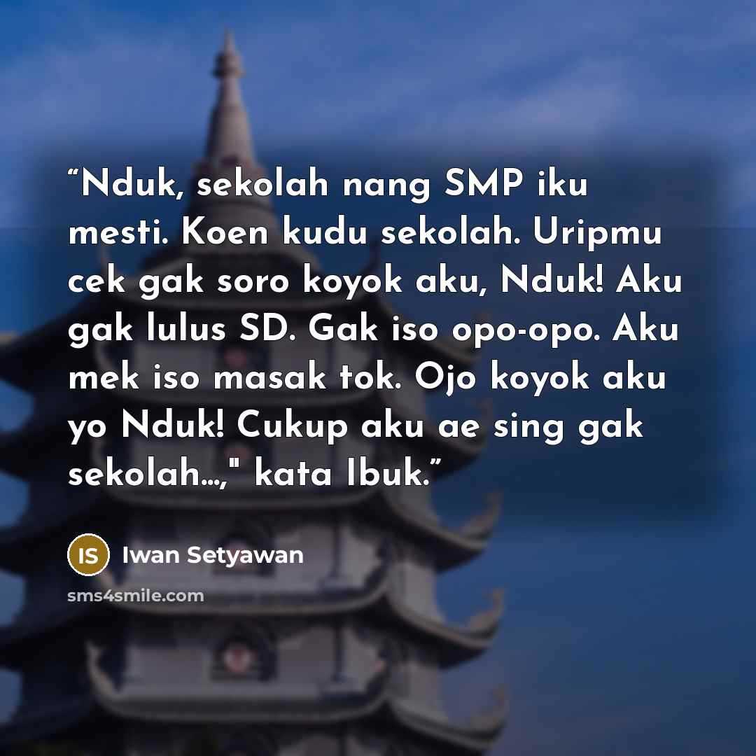 “Nduk, sekolah nang SMP iku mesti. Koen kudu sekolah. Uripmu cek gak soro koyok aku, Nduk! Aku gak lulus SD. Gak iso opo-opo. Aku mek iso masak tok. Ojo koyok aku yo Nduk! Cukup aku ae sing gak sekolah...," kata Ibuk.” quote by Iwan Setyawan