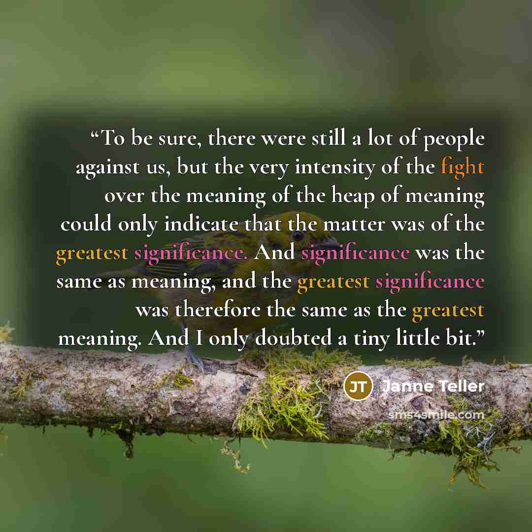 “To be sure, there were still a lot of people against us, but the very intensity of the fight over the meaning of the heap of meaning could only indicate that the matter was of the greatest significance. And significance was the same as meaning, and the greatest significance was therefore the same…” quote by Janne Teller