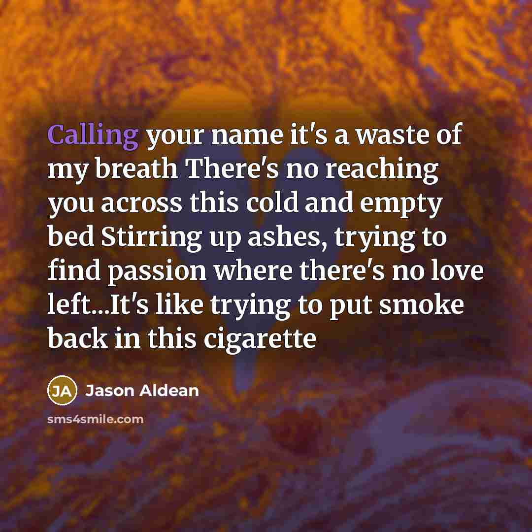 “Calling your name it's a waste of my breath There's no reaching you across this cold and empty bed Stirring up ashes, trying to find passion where there's no love left...It's like trying to put smoke back in this cigarette” quote by Jason Aldean