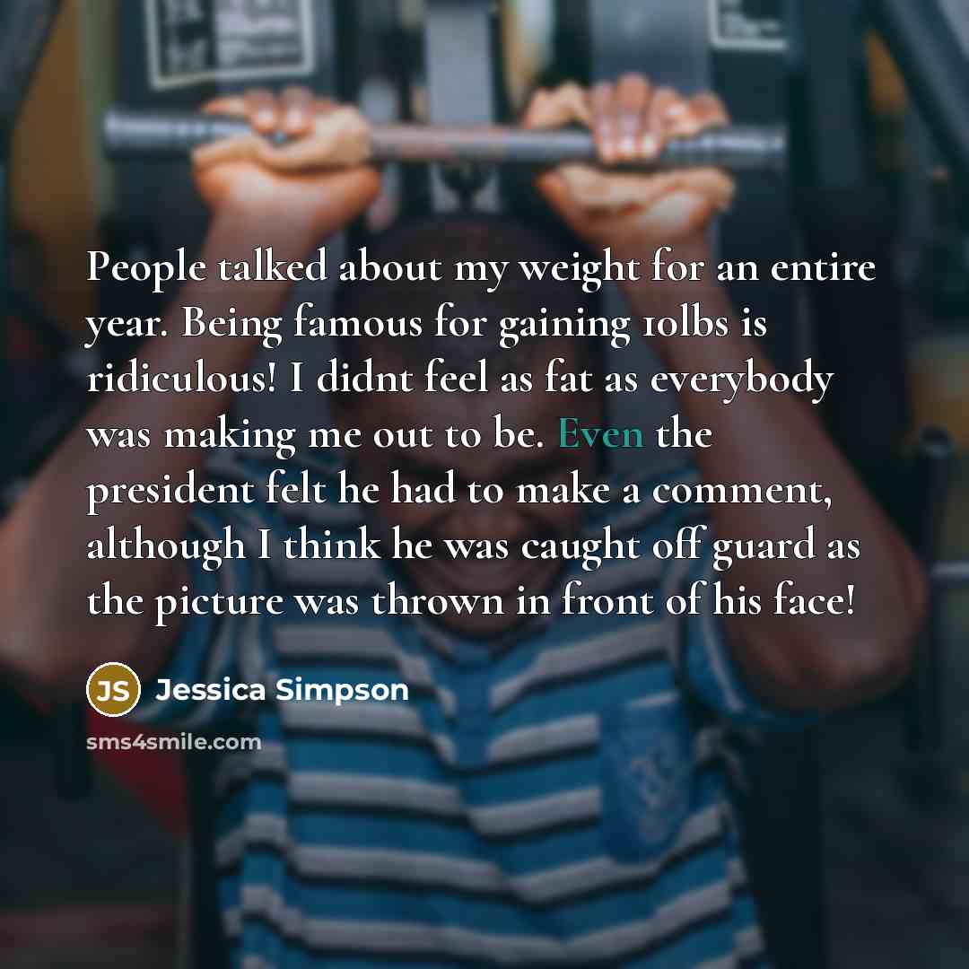 “People talked about my weight for an entire year. Being famous for gaining 10lbs is ridiculous! I didnt feel as fat as everybody was making me out to be. Even the president felt he had to make a comment, although I think he was caught off guard as the picture was thrown in front of his face!” quote by Jessica Simpson