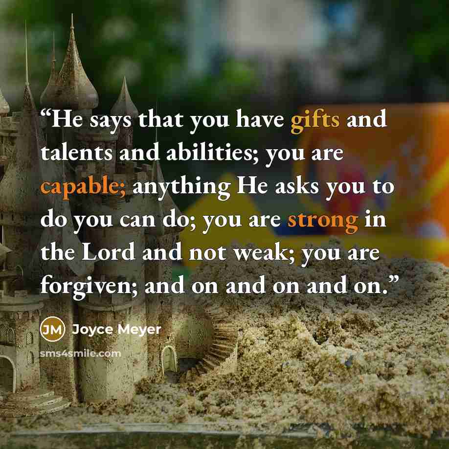 “He says that you have gifts and talents and abilities; you are capable; anything He asks you to do you can do; you are strong in the Lord and not weak; you are forgiven; and on and on and on.” quote by Joyce Meyer