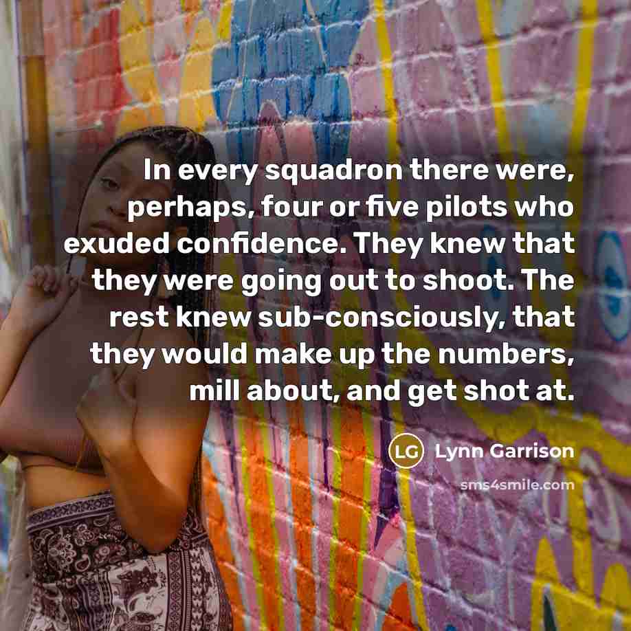 “In every squadron there were, perhaps, four or five pilots who exuded confidence. They knew that they were going out to shoot. The rest knew sub-consciously, that they would make up the numbers, mill about, and get shot at.” quote by Lynn Garrison