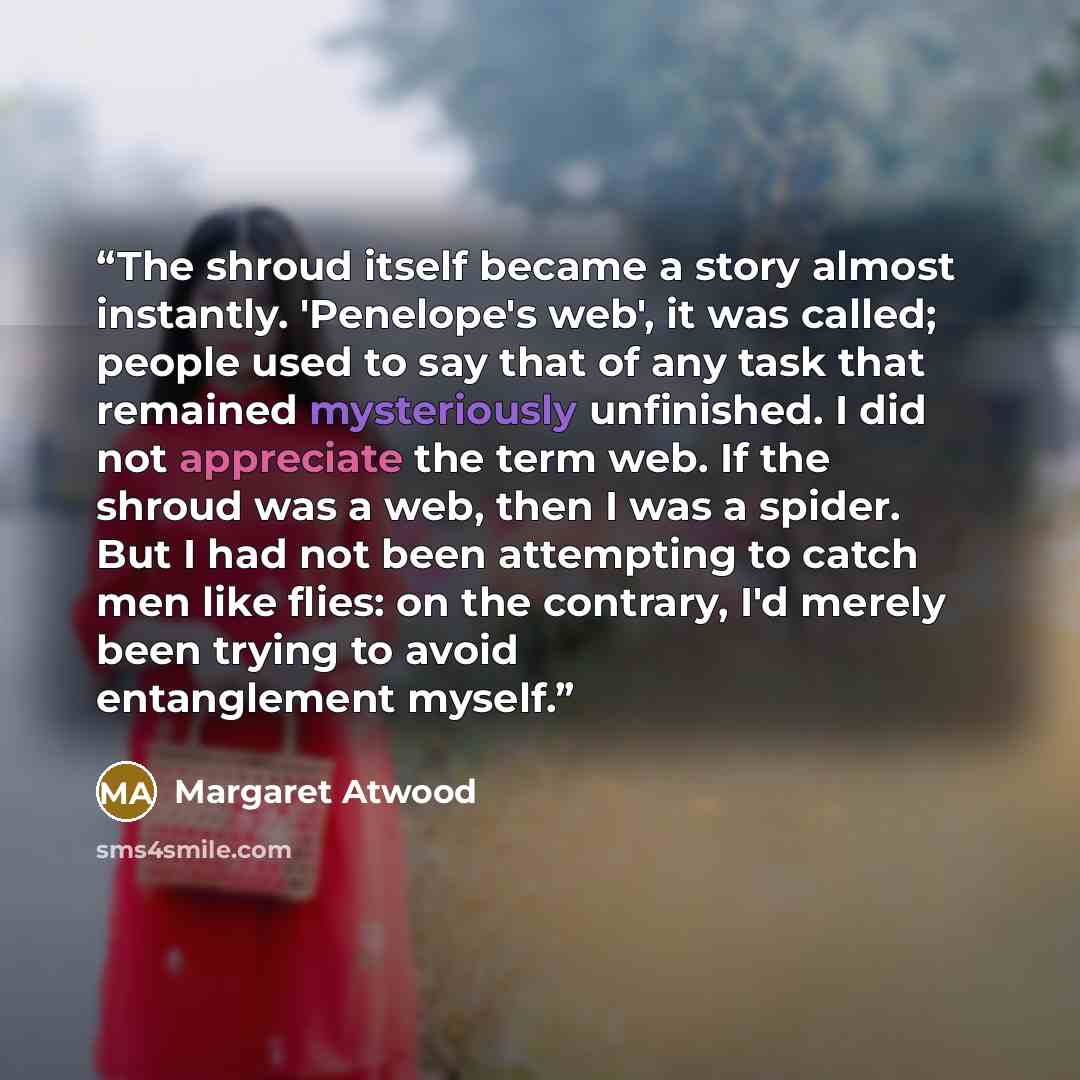 “The shroud itself became a story almost instantly. 'Penelope's web', it was called; people used to say that of any task that remained mysteriously unfinished. I did not appreciate the term web. If the shroud was a web, then I was a spider. But I had not been attempting to catch men like flies: on…” quote by Margaret Atwood