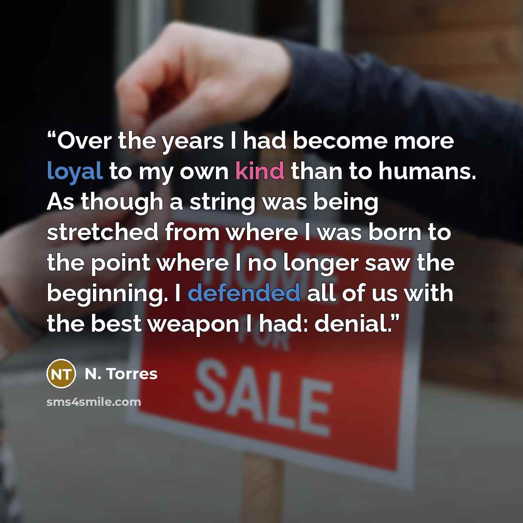 “Over the years I had become more loyal to my own kind than to humans. As though a string was being stretched from where I was born to the point where I no longer saw the beginning. I defended all of us with the best weapon I had: denial.” quote by N. Torres