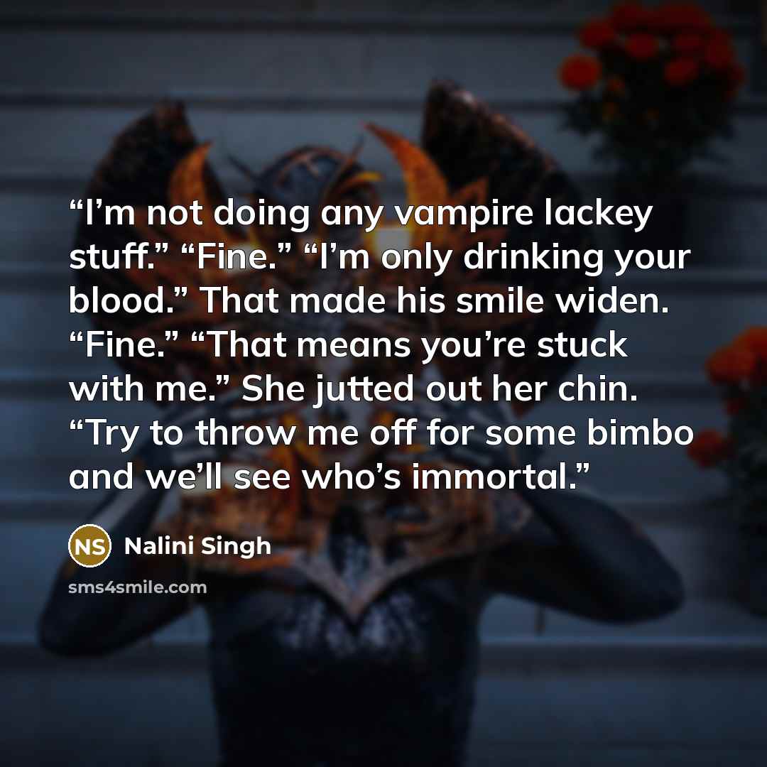 “I’m not doing any vampire lackey stuff.” “Fine.” “I’m only drinking your blood.” That made his smile widen. “Fine.” “That means you’re stuck with me.” She jutted out her chin. “Try to throw me off for some bimbo and we’ll see who’s immortal.” quote by Nalini Singh