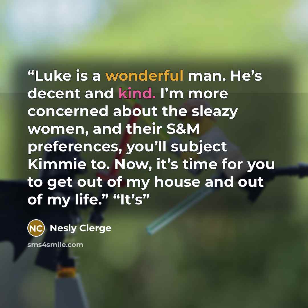 “Luke is a wonderful man. He’s decent and kind. I’m more concerned about the sleazy women, and their S&M preferences, you’ll subject Kimmie to. Now, it’s time for you to get out of my house and out of my life.” “It’s” quote by Nesly Clerge