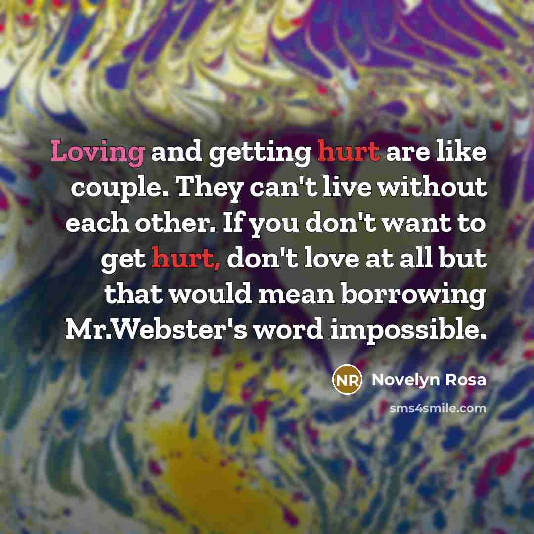 “Loving and getting hurt are like couple. They can't live without each other. If you don't want to get hurt, don't love at all but that would mean borrowing Mr.Webster's word impossible.” quote by Novelyn Rosa