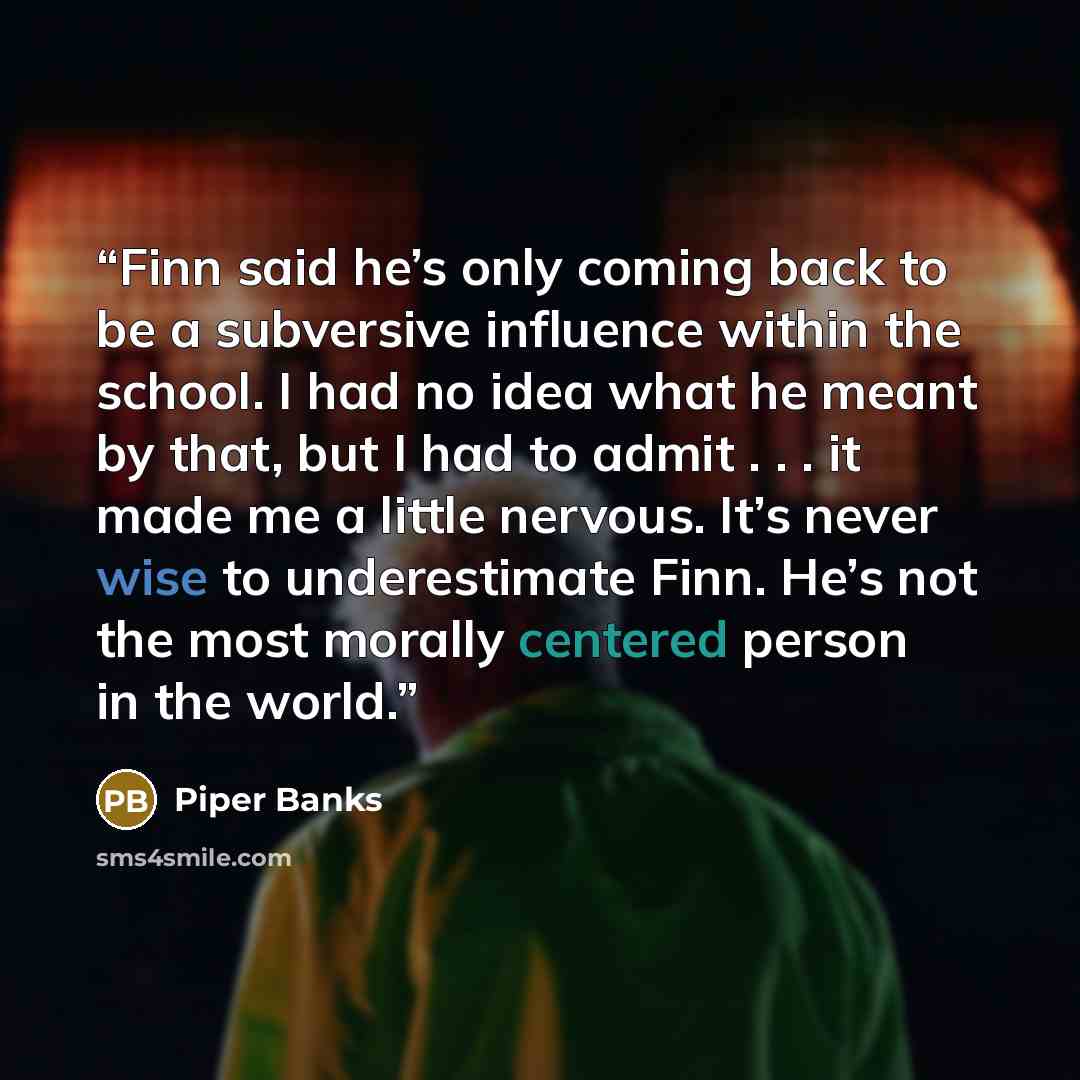 “Finn said he’s only coming back to be a subversive influence within the school. I had no idea what he meant by that, but I had to admit . . . it made me a little nervous. It’s never wise to underestimate Finn. He’s not the most morally centered person in the world.” quote by Piper Banks