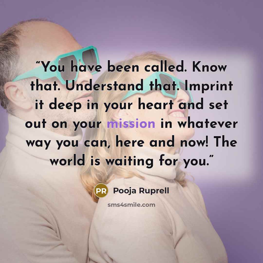 “You have been called. Know that. Understand that. Imprint it deep in your heart and set out on your mission in whatever way you can, here and now! The world is waiting for you.” quote by Pooja Ruprell