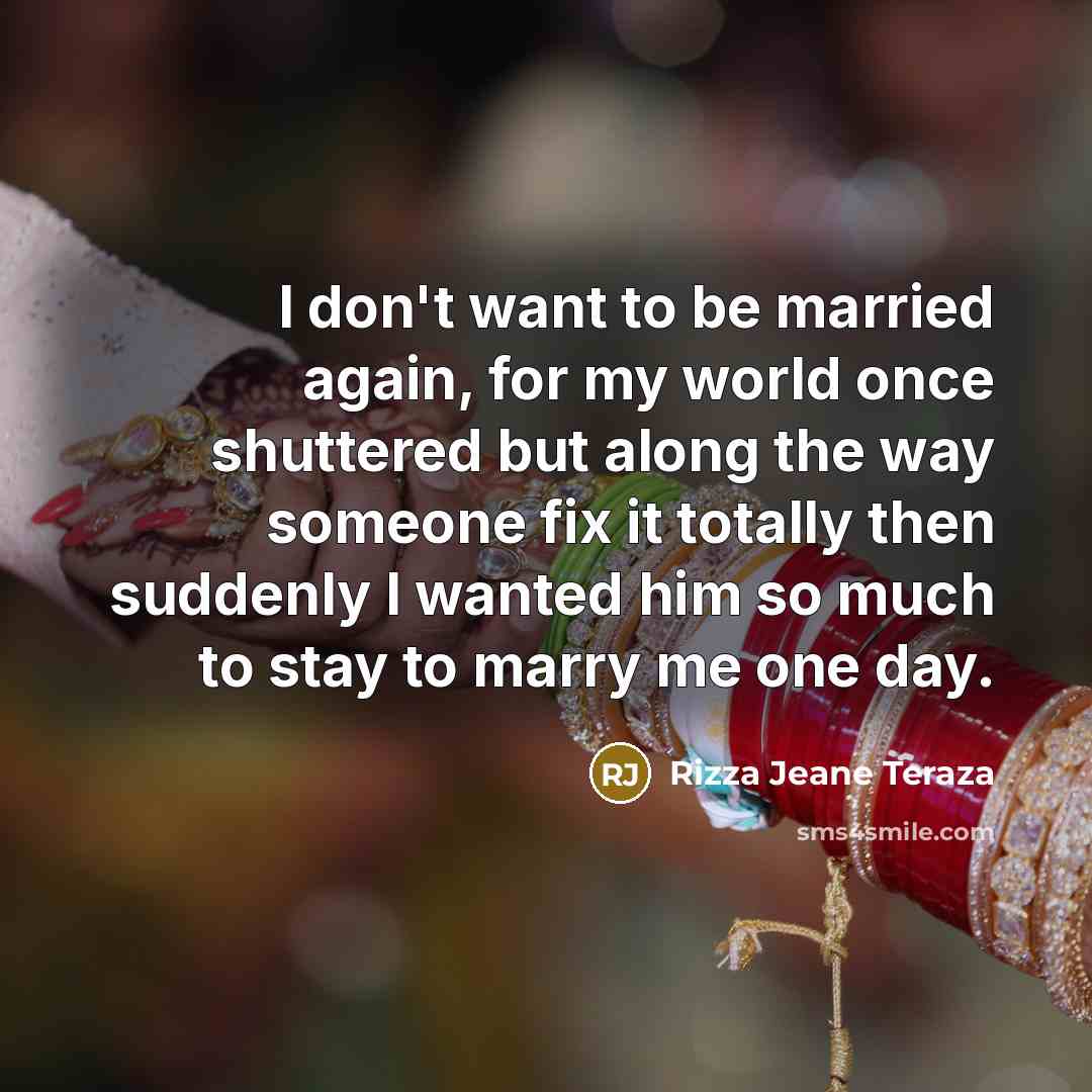 “I don't want to be married again, for my world once shuttered but along the way someone fix it totally then suddenly I wanted him so much to stay to marry me one day.” quote by Rizza Jeane Teraza