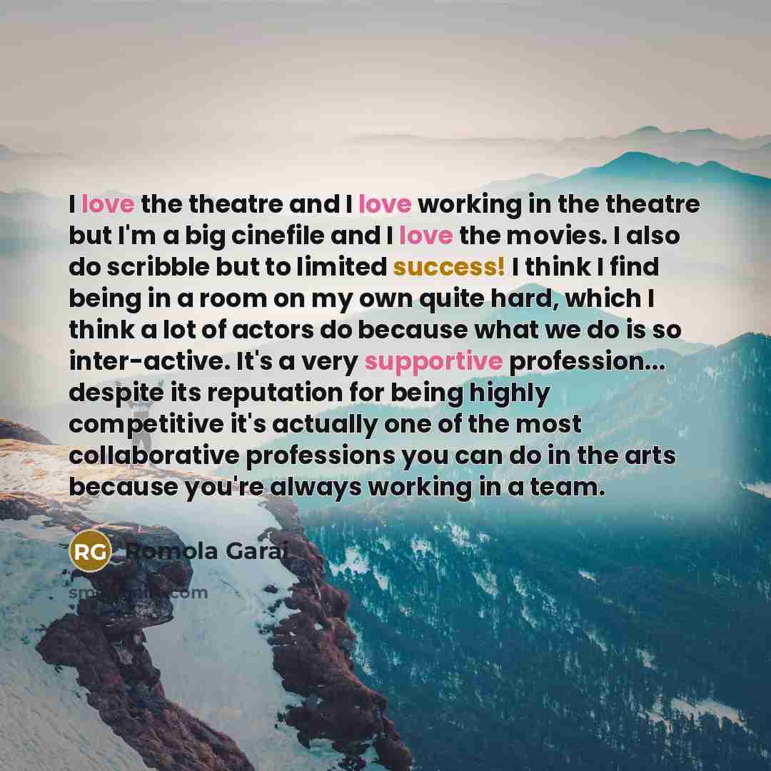 “I love the theatre and I love working in the theatre but I'm a big cinefile and I love the movies. I also do scribble but to limited success! I think I find being in a room on my own quite hard, which I think a lot of actors do because what we do is so inter-active. It's a very supportive…” quote by Romola Garai